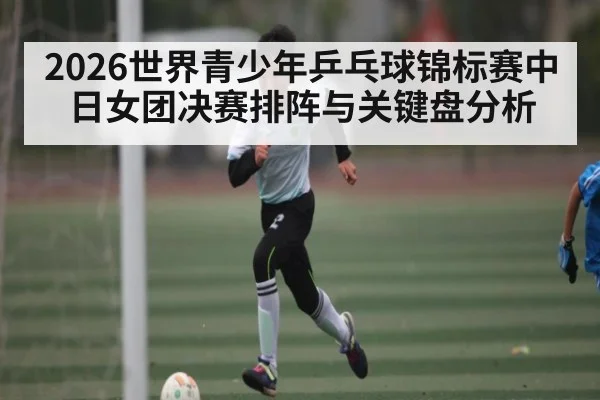 2026世界青少年乒乓球锦标赛中日女团决赛排阵与关键盘分析